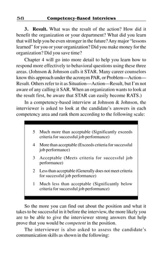 Competency-Based Interviews58
3. Result. What was the result of the action? How did it
benefit the organization or your department? What did you learn
that will help you be even stronger in the future?Any major “lessons
learned” for you or your organization? Did you make money for the
organization? Did you save time?
Chapter 4 will go into more detail to help you learn how to
respond more effectively to behavioral questions using these three
areas. (Johnson & Johnson calls it STAR. Many career counselors
know this approach under the acronym PAR, or Problem—Action—
Result. Others refer to it as Situation—Action—Result, but I’m not
aware of any calling it SAR. When an organization wants to look at
the result first, be aware that STAR can easily become RATS.)
In a competency-based interview at Johnson & Johnson, the
interviewer is asked to look at the candidate’s answers in each
competency area and rank them according to the following scale:
5 Much more than acceptable (Significantly exceeds
criteria for successful job performance)
4 More than acceptable (Exceeds criteria for successful
job performance)
3 Acceptable (Meets criteria for successful job
performance)
2 Less than acceptable (Generally does not meet criteria
for successful job performance)
1 Much less than acceptable (Significantly below
criteria for successful job performance)
So the more you can find out about the position and what it
takes to be successful in it before the interview, the more likely you
are to be able to give the interviewer strong answers that help
prove that you would be competent in the position.
The interviewer is also asked to assess the candidate’s
communication skills as shown in the following:
 