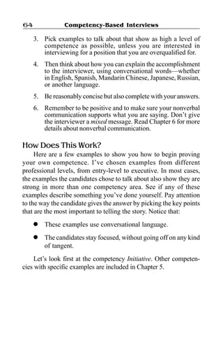 Competency-Based Interviews64
3. Pick examples to talk about that show as high a level of
competence as possible, unless you are interested in
interviewing for a position that you are overqualified for.
4. Then think about how you can explain the accomplishment
to the interviewer, using conversational words—whether
in English, Spanish, Mandarin Chinese, Japanese, Russian,
or another language.
5. Be reasonably concise but also complete with your answers.
6. Remember to be positive and to make sure your nonverbal
communication supports what you are saying. Don’t give
the interviewer a mixed message. Read Chapter 6 for more
details about nonverbal communication.
How Does This Work?
Here are a few examples to show you how to begin proving
your own competence. I’ve chosen examples from different
professional levels, from entry-level to executive. In most cases,
the examples the candidates chose to talk about also show they are
strong in more than one competency area. See if any of these
examples describe something you’ve done yourself. Pay attention
to the way the candidate gives the answer by picking the key points
that are the most important to telling the story. Notice that:
l These examples use conversational language.
l The candidates stay focused, without going off on any kind
of tangent.
Let’s look first at the competency Initiative. Other competen-
cies with specific examples are included in Chapter 5.
 