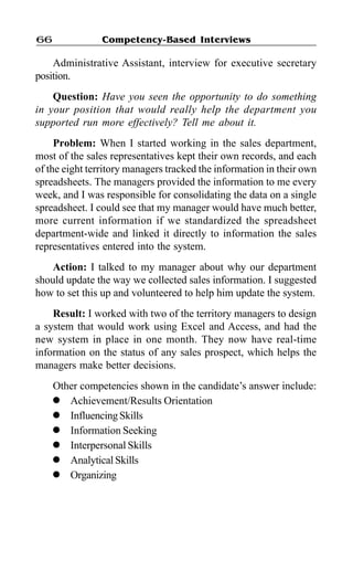 Competency-Based Interviews66
Administrative Assistant, interview for executive secretary
position.
Question: Have you seen the opportunity to do something
in your position that would really help the department you
supported run more effectively? Tell me about it.
Problem: When I started working in the sales department,
most of the sales representatives kept their own records, and each
of the eight territory managers tracked the information in their own
spreadsheets. The managers provided the information to me every
week, and I was responsible for consolidating the data on a single
spreadsheet. I could see that my manager would have much better,
more current information if we standardized the spreadsheet
department-wide and linked it directly to information the sales
representatives entered into the system.
Action: I talked to my manager about why our department
should update the way we collected sales information. I suggested
how to set this up and volunteered to help him update the system.
Result: I worked with two of the territory managers to design
a system that would work using Excel and Access, and had the
new system in place in one month. They now have real-time
information on the status of any sales prospect, which helps the
managers make better decisions.
Other competencies shown in the candidate’s answer include:
l Achievement/Results Orientation
l InfluencingSkills
l Information Seeking
l Interpersonal Skills
l Analytical Skills
l Organizing
 
