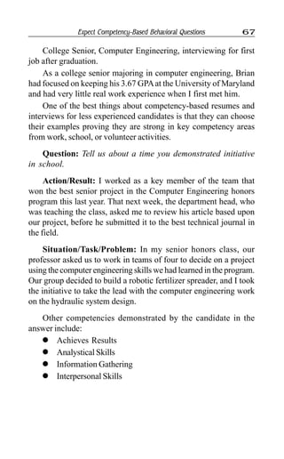 Expect Competency-Based Behavioral Questions 67
College Senior, Computer Engineering, interviewing for first
job after graduation.
As a college senior majoring in computer engineering, Brian
had focused on keeping his 3.67 GPAat the University of Maryland
and had very little real work experience when I first met him.
One of the best things about competency-based resumes and
interviews for less experienced candidates is that they can choose
their examples proving they are strong in key competency areas
from work, school, or volunteer activities.
Question: Tell us about a time you demonstrated initiative
in school.
Action/Result: I worked as a key member of the team that
won the best senior project in the Computer Engineering honors
program this last year. That next week, the department head, who
was teaching the class, asked me to review his article based upon
our project, before he submitted it to the best technical journal in
the field.
Situation/Task/Problem: In my senior honors class, our
professor asked us to work in teams of four to decide on a project
using the computer engineering skills we had learned in the program.
Our group decided to build a robotic fertilizer spreader, and I took
the initiative to take the lead with the computer engineering work
on the hydraulic system design.
Other competencies demonstrated by the candidate in the
answer include:
l Achieves Results
l Analystical Skills
l Information Gathering
l Interpersonal Skills
 