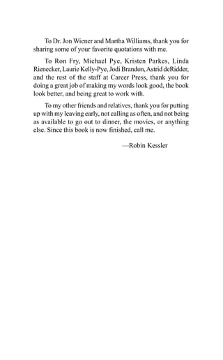 To Dr. Jon Wiener and Martha Williams, thank you for
sharing some of your favorite quotations with me.
To Ron Fry, Michael Pye, Kristen Parkes, Linda
Rienecker, Laurie Kelly-Pye, Jodi Brandon,Astrid deRidder,
and the rest of the staff at Career Press, thank you for
doing a great job of making my words look good, the book
look better, and being great to work with.
To my other friends and relatives, thank you for putting
up with my leaving early, not calling as often, and not being
as available to go out to dinner, the movies, or anything
else. Since this book is now finished, call me.
—Robin Kessler
 