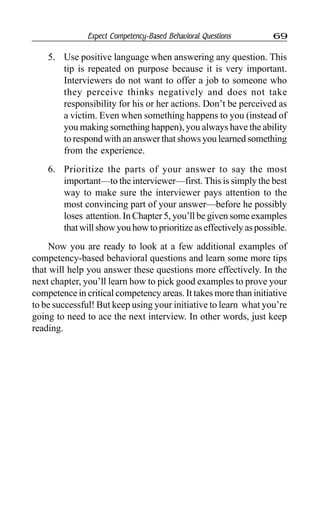 Expect Competency-Based Behavioral Questions 69
5. Use positive language when answering any question. This
tip is repeated on purpose because it is very important.
Interviewers do not want to offer a job to someone who
they perceive thinks negatively and does not take
responsibility for his or her actions. Don’t be perceived as
a victim. Even when something happens to you (instead of
you making something happen), you always have the ability
to respond with an answer that shows you learned something
from the experience.
6. Prioritize the parts of your answer to say the most
important—to the interviewer—first. This is simply the best
way to make sure the interviewer pays attention to the
most convincing part of your answer—before he possibly
loses attention. In Chapter 5, you’ll be given some examples
thatwillshowyouhowtoprioritizeaseffectivelyaspossible.
Now you are ready to look at a few additional examples of
competency-based behavioral questions and learn some more tips
that will help you answer these questions more effectively. In the
next chapter, you’ll learn how to pick good examples to prove your
competence in critical competency areas. It takes more than initiative
to be successful! But keep using your initiative to learn what you’re
going to need to ace the next interview. In other words, just keep
reading.
 