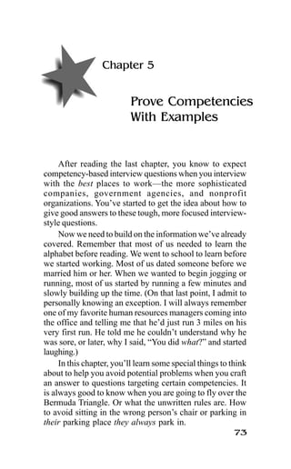 73
Chapter 5
Prove Competencies
With Examples
After reading the last chapter, you know to expect
competency-based interview questions when you interview
with the best places to work—the more sophisticated
companies, government agencies, and nonprofit
organizations. You’ve started to get the idea about how to
give good answers to these tough, more focused interview-
style questions.
Now we need to build on the information we’ve already
covered. Remember that most of us needed to learn the
alphabet before reading. We went to school to learn before
we started working. Most of us dated someone before we
married him or her. When we wanted to begin jogging or
running, most of us started by running a few minutes and
slowly building up the time. (On that last point, I admit to
personally knowing an exception. I will always remember
one of my favorite human resources managers coming into
the office and telling me that he’d just run 3 miles on his
very first run. He told me he couldn’t understand why he
was sore, or later, why I said, “You did what?” and started
laughing.)
In this chapter, you’ll learn some special things to think
about to help you avoid potential problems when you craft
an answer to questions targeting certain competencies. It
is always good to know when you are going to fly over the
Bermuda Triangle. Or what the unwritten rules are. How
to avoid sitting in the wrong person’s chair or parking in
their parking place they always park in.
 