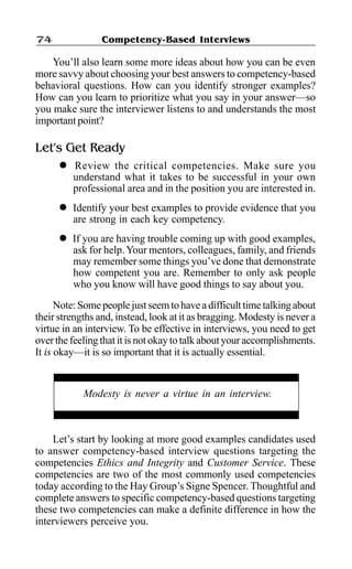 Competency-Based Interviews74
You’ll also learn some more ideas about how you can be even
more savvy about choosing your best answers to competency-based
behavioral questions. How can you identify stronger examples?
How can you learn to prioritize what you say in your answer—so
you make sure the interviewer listens to and understands the most
important point?
Let’s Get Ready
l Review the critical competencies. Make sure you
understand what it takes to be successful in your own
professional area and in the position you are interested in.
l Identify your best examples to provide evidence that you
are strong in each key competency.
l If you are having trouble coming up with good examples,
ask for help.Your mentors, colleagues, family, and friends
may remember some things you’ve done that demonstrate
how competent you are. Remember to only ask people
who you know will have good things to say about you.
Note:Somepeoplejustseemtohaveadifficulttimetalkingabout
their strengths and, instead, look at it as bragging. Modesty is never a
virtue in an interview. To be effective in interviews, you need to get
over the feeling that it is not okay to talk about your accomplishments.
It is okay—it is so important that it is actually essential.
Let’s start by looking at more good examples candidates used
to answer competency-based interview questions targeting the
competencies Ethics and Integrity and Customer Service. These
competencies are two of the most commonly used competencies
today according to the Hay Group’s Signe Spencer. Thoughtful and
complete answers to specific competency-based questions targeting
these two competencies can make a definite difference in how the
interviewers perceive you.
Modesty is never a virtue in an interview.
 