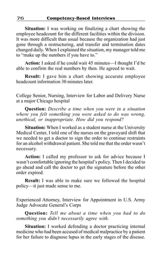 Competency-Based Interviews76
Situation: I was working on finalizing a chart showing the
employee headcount for the different facilities within the division.
It was more difficult than usual because the organization had just
gone through a restructuring, and transfer and termination dates
changed daily. When I explained the situation, my manager told me
to “make up the numbers if you have to.”
Action: I asked if he could wait 45 minutes—I thought I’d be
able to confirm the real numbers by then. He agreed to wait.
Result: I gave him a chart showing accurate employee
headcount information 30 minutes later.
College Senior, Nursing, Interview for Labor and Delivery Nurse
at a major Chicago hospital
Question: Describe a time when you were in a situation
where you felt something you were asked to do was wrong,
unethical, or inappropriate. How did you respond?
Situation: When I worked as a student nurse at the University
Medical Center, I told one of the nurses on the graveyard shift that
we needed to get a doctor to sign the order to continue restraints
for an alcohol withdrawal patient. She told me that the order wasn’t
necessary.
Action: I called my professor to ask for advice because I
wasn’t comfortable ignoring the hospital’s policy. Then I decided to
go ahead and call the doctor to get the signature before the other
order expired.
Result: I was able to make sure we followed the hospital
policy—it just made sense to me.
Experienced Attorney, Interview for Appointment in U.S. Army
Judge Advocate General’s Corps
Question: Tell me about a time when you had to do
something you didn’t necessarily agree with.
Situation: I worked defending a doctor practicing internal
medicine who had been accused of medical malpractice by a patient
for her failure to diagnose lupus in the early stages of the disease.
 