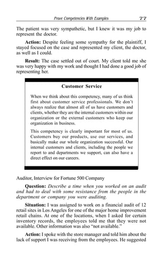Prove Competencies With Examples 77
The patient was very sympathetic, but I knew it was my job to
represent the doctor.
Action: Despite feeling some sympathy for the plaintiff, I
stayed focused on the case and represented my client, the doctor,
as well as I could.
Result: The case settled out of court. My client told me she
was very happy with my work and thought I had done a good job of
representing her.
Customer Service
When we think about this competency, many of us think
first about customer service professionals. We don’t
always realize that almost all of us have customers and
clients, whether they are the internal customers within our
organization or the external customers who keep our
organization in business.
This competency is clearly important for most of us.
Customers buy our products, use our services, and
basically make our whole organization successful. Our
internal customers and clients, including the people we
report to and departments we support, can also have a
direct effect on our careers.
Auditor, Interview for Fortune 500 Company
Question: Describe a time when you worked on an audit
and had to deal with some resistance from the people in the
department or company you were auditing.
Situation: I was assigned to work on a financial audit of 12
retail sites in Los Angeles for one of the major home improvement
retail chains. At one of the locations, when I asked for certain
inventory records, the employees told me that they were not
available. Other information was also “not available.”
Action: I spoke with the store manager and told him about the
lack of support I was receiving from the employees. He suggested
 