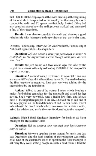 Competency-Based Interviews78
that I talk to all the employees at the store meeting at the beginning
of the next shift. I explained to the employees that my job was to
conduct the audit, and I’d appreciate their help. I asked if they had
any questions about how the audit process worked, and answered
a few of their questions.
Result: I was able to complete the audit and develop a good
relationship with managers and supervisors at that particular store.
Director, Fundraising, Interview for Vice President, Fundraising at
National Organization’s Headquarters
Question: Tell me about a time you persuaded a donor to
contribute to the organization even though their first answer
was “no.”
Result: We just found out two weeks ago that one of the
largest foundations in the city is donating $500,000 to the nonprofit’s
capital campaign.
Situation: As a fundraiser, I’ve learned to never take no as an
answer until I’ve heard it at least three times. So I’m used to having
the first response be negative. Last year, we were told no for the
second time by the foundation.
Action: I talked to one of the women I know who is heading a
major fundraising campaign for the nonprofit and asked for her
advice. She’s very powerful, runs a major law firm, and knows
most of the important people in the city. She told me to call one of
the key players on the foundation board and use her name. I went
to lunch with the board member three times over the next six months,
asked for advice, and made the case for donating to the nonprofit.
Waitress, High School Graduate, Interview for Position as Floor
Manager for Restaurant Chain
Question: Tell me about a time you used your best customer
service skills.
Situation: We were opening the restaurant for lunch one day
last December, and the back section of the restaurant was really
cold. One of the customers asked to speak to the floor manager to
ask why they were seating people in such a cold room. I told the
 