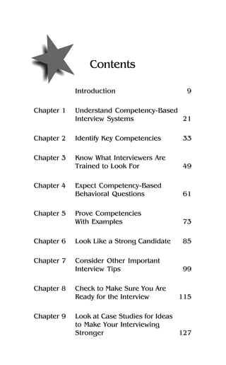 Contents
Introduction 9
Chapter 1 Understand Competency-Based
Interview Systems 21
Chapter 2 Identify Key Competencies 33
Chapter 3 Know What Interviewers Are
Trained to Look For 49
Chapter 4 Expect Competency-Based
Behavioral Questions 61
Chapter 5 Prove Competencies
With Examples 73
Chapter 6 Look Like a Strong Candidate 85
Chapter 7 Consider Other Important
Interview Tips 99
Chapter 8 Check to Make Sure You Are
Ready for the Interview 115
Chapter 9 Look at Case Studies for Ideas
to Make Your Interviewing
Stronger 127
 