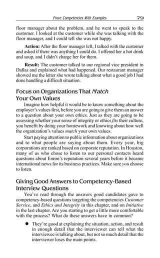 Prove Competencies With Examples 79
floor manager about the problem, and he went to speak to the
customer. I looked at the customer while she was talking with the
floor manager, and I could tell she was not happy.
Action: After the floor manager left, I talked with the customer
and asked if there was anything I could do. I offered her a hot drink
and soup, and I didn’t charge her for them.
Result: The customer talked to our regional vice president in
Dallas and explained what had happened. Our restaurant manager
showed me the letter she wrote talking about what a good job I had
done handling a difficult situation.
Focus on Organizations That Match
Your Own Values
Imagine how helpful it would be to know something about the
employer’s values first, before you are going to give them an answer
to a question about your own ethics. Just as they are going to be
assessing whether your sense of integrity or ethics fits their culture,
you benefit by doing your homework and knowing about how well
the organization’s values match your own values.
Start paying attention to public information about organizations
and to what people are saying about them. Every year, big
corporations are ranked based on corporate reputation. In Houston,
many of us who chose to listen to our personal contacts heard
questions about Enron’s reputation several years before it became
international news for its business practices. Make sure you choose
to listen.
Giving Good Answers to Competency-Based
Interview Questions
You’ve read through the answers good candidates gave to
competency-based questions targeting the competencies Customer
Service, and Ethics and Integrity in this chapter, and on Initiative
in the last chapter. Are you starting to get a little more comfortable
with the process? What do these answers have in common?
l They’re good at explaining the situation, action, and result
in enough detail that the interviewer can tell what the
interviewee is talking about, but not so much detail that the
interviewer loses the main points.
 