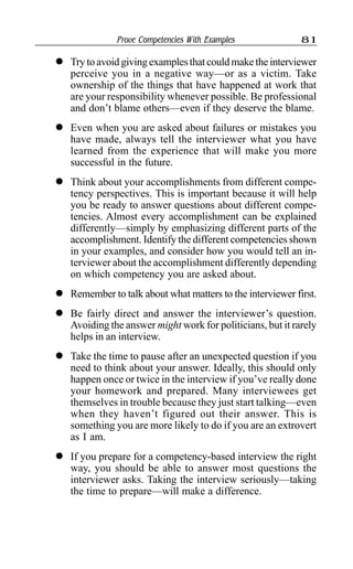 Prove Competencies With Examples 81
l Trytoavoidgivingexamplesthatcouldmaketheinterviewer
perceive you in a negative way—or as a victim. Take
ownership of the things that have happened at work that
are your responsibility whenever possible. Be professional
and don’t blame others—even if they deserve the blame.
l Even when you are asked about failures or mistakes you
have made, always tell the interviewer what you have
learned from the experience that will make you more
successful in the future.
l Think about your accomplishments from different compe-
tency perspectives. This is important because it will help
you be ready to answer questions about different compe-
tencies. Almost every accomplishment can be explained
differently—simply by emphasizing different parts of the
accomplishment. Identify the different competencies shown
in your examples, and consider how you would tell an in-
terviewer about the accomplishment differently depending
on which competency you are asked about.
l Remember to talk about what matters to the interviewer first.
l Be fairly direct and answer the interviewer’s question.
Avoiding the answer might work for politicians, but it rarely
helps in an interview.
l Take the time to pause after an unexpected question if you
need to think about your answer. Ideally, this should only
happen once or twice in the interview if you’ve really done
your homework and prepared. Many interviewees get
themselves in trouble because they just start talking—even
when they haven’t figured out their answer. This is
something you are more likely to do if you are an extrovert
as I am.
l If you prepare for a competency-based interview the right
way, you should be able to answer most questions the
interviewer asks. Taking the interview seriously—taking
the time to prepare—will make a difference.
 