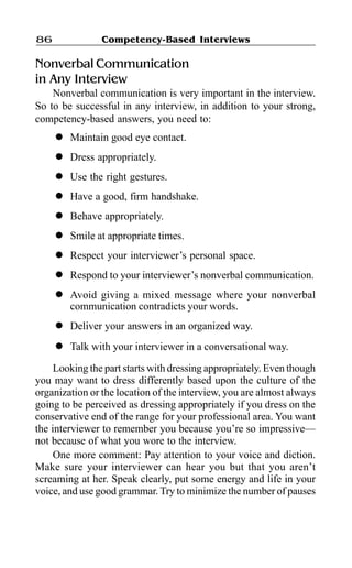 Competency-Based Interviews86
Nonverbal Communication
in Any Interview
Nonverbal communication is very important in the interview.
So to be successful in any interview, in addition to your strong,
competency-based answers, you need to:
l Maintain good eye contact.
l Dress appropriately.
l Use the right gestures.
l Have a good, firm handshake.
l Behave appropriately.
l Smile at appropriate times.
l Respect your interviewer’s personal space.
l Respond to your interviewer’s nonverbal communication.
l Avoid giving a mixed message where your nonverbal
communication contradicts your words.
l Deliver your answers in an organized way.
l Talk with your interviewer in a conversational way.
Looking the part starts with dressing appropriately. Even though
you may want to dress differently based upon the culture of the
organization or the location of the interview, you are almost always
going to be perceived as dressing appropriately if you dress on the
conservative end of the range for your professional area. You want
the interviewer to remember you because you’re so impressive—
not because of what you wore to the interview.
One more comment: Pay attention to your voice and diction.
Make sure your interviewer can hear you but that you aren’t
screaming at her. Speak clearly, put some energy and life in your
voice, and use good grammar. Try to minimize the number of pauses
 