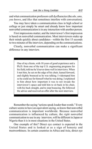 Look Like a Strong Candidate 87
and what communication professors call dysfluencies (the uhs, ums,
you knows, and likes that sometimes interfere with conversation).
You may have taken a communication class in high school or
college or just simply be smart and already know how important
nonverbal communication is in any interaction with another person.
First impressions matter, and the interviewer’s first impression
is based on nonverbal communication. Most interviewers make up
their minds quickly about candidates—within the first 15 seconds
to two minutes of the interview, depending on the communications.
Clearly, nonverbal communication can make a significant
difference in any interview.
One of my clients, with 10 years of good experience and a
Ph.D. from one of the top U.S. engineering programs for
his field, told me he’d never done well in interviews. When
I met him, he sat on the edge of his chair, leaned forward,
and slightly bounced as he was talking. I videotaped him
so he could see for himself what he was doing. I explained
to him about how important it was to not invade the
interviewer’s space and told him to sit back in his chair,
with his back straight, and to stop bouncing. He followed
the advice and received an offer after the next interview.
Remember the saying “actions speak louder than words.” Every
culture seems to have an equivalent saying, so know that nonverbal
communication is important worldwide. Because nonverbal
communication is influenced by culture, the right nonverbal
communication to use in any interview, will be different in Japan or
Nigeria than it is in most situations in the United States.
One example of this? Direct eye contact is expected in the
United States and is looked at as a sign of honesty and
trustworthiness. In certain countries in Africa and Asia, direct eye
 