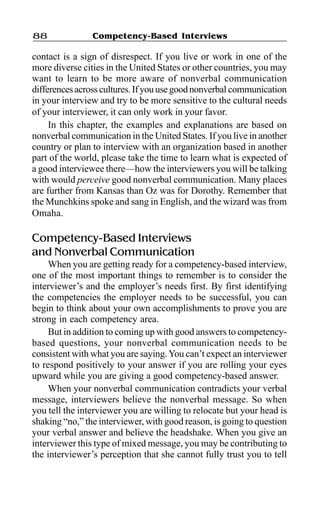 Competency-Based Interviews88
contact is a sign of disrespect. If you live or work in one of the
more diverse cities in the United States or other countries, you may
want to learn to be more aware of nonverbal communication
differencesacrosscultures.Ifyouusegoodnonverbal communication
in your interview and try to be more sensitive to the cultural needs
of your interviewer, it can only work in your favor.
In this chapter, the examples and explanations are based on
nonverbal communication in the United States. If you live in another
country or plan to interview with an organization based in another
part of the world, please take the time to learn what is expected of
a good interviewee there—how the interviewers you will be talking
with would perceive good nonverbal communication. Many places
are further from Kansas than Oz was for Dorothy. Remember that
the Munchkins spoke and sang in English, and the wizard was from
Omaha.
Competency-Based Interviews
and Nonverbal Communication
When you are getting ready for a competency-based interview,
one of the most important things to remember is to consider the
interviewer’s and the employer’s needs first. By first identifying
the competencies the employer needs to be successful, you can
begin to think about your own accomplishments to prove you are
strong in each competency area.
But in addition to coming up with good answers to competency-
based questions, your nonverbal communication needs to be
consistent with what you are saying.You can’t expect an interviewer
to respond positively to your answer if you are rolling your eyes
upward while you are giving a good competency-based answer.
When your nonverbal communication contradicts your verbal
message, interviewers believe the nonverbal message. So when
you tell the interviewer you are willing to relocate but your head is
shaking “no,” the interviewer, with good reason, is going to question
your verbal answer and believe the headshake. When you give an
interviewer this type of mixed message, you may be contributing to
the interviewer’s perception that she cannot fully trust you to tell
 