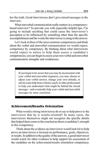 Look Like a Strong Candidate 89
her the truth. Good interviewees don’t give mixed messages in the
interview.
What nonverbal communication really matters in a competency-
based interview? To provide you with especially helpful tips, I’m
going to include anything that could cause the interviewer’s
perception to be influenced by something other than the specific
accomplishment and the words the interviewee is using in the answer.
Let’s look at three of the most common competencies and think
about the verbal and nonverbal communication we would expect,
competency by competency. By thinking about what interviewers
would expect to notice to help them assess a candidate’s
competencies, you can begin to assess your own verbal and nonverbal
communication strengths and weaknesses.
If you begin to be aware that you may be inconsistent with
your verbal and nonverbal responses, you may choose to
adjust your verbal answer, change your own attitude, or
ask for some help from a friend, coach, or other professional
to help you understand what might be behind the mixed
message—and eventually help your verbal and nonverbal
messages be more consistent.
Achievement/Results Orientation
What would a strong interviewee do or say to help prove to the
interviewer that he is results-oriented? In many cases, the
interviewers themselves might not recognize the specific details
that helped them come to the conclusion about a candidate’s strength
in this competency.
Think about the evidence an interviewer would look for to help
prove an interviewee is focused on performance, goals, objectives,
or results. In addition to the quality of the answers, a good interviewer
would watch for other evidence to help support his assessment of
the candidate on the achievement/results orientation competency.
 
