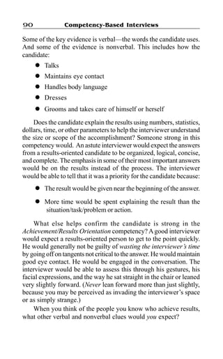 Competency-Based Interviews90
Some of the key evidence is verbal—the words the candidate uses.
And some of the evidence is nonverbal. This includes how the
candidate:
l Talks
l Maintains eye contact
l Handles body language
l Dresses
l Grooms and takes care of himself or herself
Does the candidate explain the results using numbers, statistics,
dollars, time, or other parameters to help the interviewer understand
the size or scope of the accomplishment? Someone strong in this
competency would. An astute interviewer would expect the answers
from a results-oriented candidate to be organized, logical, concise,
and complete. The emphasis in some of their most important answers
would be on the results instead of the process. The interviewer
would be able to tell that it was a priority for the candidate because:
l The result would be given near the beginning of the answer.
l More time would be spent explaining the result than the
situation/task/problem or action.
What else helps confirm the candidate is strong in the
Achievement/Results Orientation competency?Agood interviewer
would expect a results-oriented person to get to the point quickly.
He would generally not be guilty of wasting the interviewer’s time
by going off on tangents not critical to the answer. He would maintain
good eye contact. He would be engaged in the conversation. The
interviewer would be able to assess this through his gestures, his
facial expressions, and the way he sat straight in the chair or leaned
very slightly forward. (Never lean forward more than just slightly,
because you may be perceived as invading the interviewer’s space
or as simply strange.)
When you think of the people you know who achieve results,
what other verbal and nonverbal clues would you expect?
 