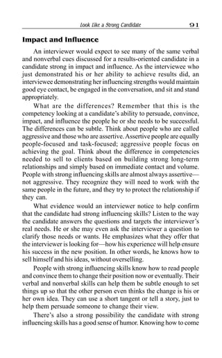 Look Like a Strong Candidate 91
Impact and Influence
An interviewer would expect to see many of the same verbal
and nonverbal cues discussed for a results-oriented candidate in a
candidate strong in impact and influence. As the interviewee who
just demonstrated his or her ability to achieve results did, an
interviewee demonstrating her influencing strengths would maintain
good eye contact, be engaged in the conversation, and sit and stand
appropriately.
What are the differences? Remember that this is the
competency looking at a candidate’s ability to persuade, convince,
impact, and influence the people he or she needs to be successful.
The differences can be subtle. Think about people who are called
aggressive and those who are assertive.Assertive people are equally
people-focused and task-focused; aggressive people focus on
achieving the goal. Think about the difference in competencies
needed to sell to clients based on building strong long-term
relationships and simply based on immediate contact and volume.
People with strong influencing skills are almost always assertive—
not aggressive. They recognize they will need to work with the
same people in the future, and they try to protect the relationship if
they can.
What evidence would an interviewer notice to help confirm
that the candidate had strong influencing skills? Listen to the way
the candidate answers the questions and targets the interviewer’s
real needs. He or she may even ask the interviewer a question to
clarify those needs or wants. He emphasizes what they offer that
the interviewer is looking for—how his experience will help ensure
his success in the new position. In other words, he knows how to
sell himself and his ideas, without overselling.
People with strong influencing skills know how to read people
and convince them to change their position now or eventually. Their
verbal and nonverbal skills can help them be subtle enough to set
things up so that the other person even thinks the change is his or
her own idea. They can use a short tangent or tell a story, just to
help them persuade someone to change their view.
There’s also a strong possibility the candidate with strong
influencing skills has a good sense of humor. Knowing how to come
 