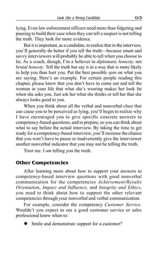 Look Like a Strong Candidate 93
lying. Even law enforcement officers need more than fidgeting and
pausing to build their case when they can tell a suspect is not telling
the truth. They look for more evidence.
But it is important, as a candidate, to realize that in the interview,
you’ll generally do better if you tell the truth—because smart and
savvy interviewers will probably be able to tell when you choose to
lie. As a coach, though, I’m a believer in diplomatic honesty, not
brutal honesty. Tell the truth but say it in a way that is more likely
to help you than hurt you. Put the best possible spin on what you
are saying. Here’s an example. For certain people reading this
chapter, please know that you don’t have to come out and tell the
woman in your life that what she’s wearing makes her look fat
when she asks you. Just ask her what she thinks or tell her that she
always looks good to you.
When you think about all the verbal and nonverbal clues that
can cause you to be perceived as lying, you’ll begin to realize why
I have encouraged you to give specific concrete answers to
competency-based questions, and to prepare, so you can think about
what to say before the actual interview. By taking the time to get
ready for a competency-based interview, you’ll increase the chance
that you won’t have to pause or inadvertently give the interviewer
another nonverbal indicator that you may not be telling the truth.
Trust me. I am telling you the truth.
Other Competencies
After learning more about how to support your answers to
competency-based interview questions with good nonverbal
communication for the competencies Achievement/Results
Orientation, Impact and Influence, and Integrity and Ethics,
you need to think about how to support the other relevant
competencies through your nonverbal and verbal communication.
For example, consider the competency Customer Service.
Wouldn’t you expect to see a good customer service or sales
professional know when to:
l Smile and demonstrate support for a customer?
 