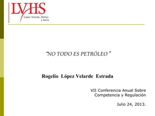 “NO TODO ES PETRÓLEO”
Rogelio López Velarde Estrada
VII Conferencia Anual Sobre
Competencia y Regulación
Julio 24, 2013.
 