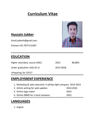 Curriculum Vitae
Hussain Jukker
Email:jukkerh@gmail.com
Contact:+91-7877115287
EDUCATION
Higher secondary course (HSC) 2015 88.88%
Under graduation (UG) B.C.A 2015-2018
+Preparing for CAT17
EMPLOYMENT EXPERIENCE
1. Marketing & sales executive in philips light company 2014-2015
2. Article writing for web updates 2014-2016
3. Online logo maker 2013
4. Online DBMS for a local company 2015
LANGUAGES
1. English
 
