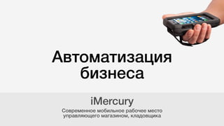 Автоматизация
бизнеса
Современное мобильное рабочее место  
управляющего магазином, кладовщика
iMercury
 