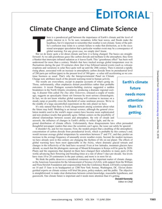 EDITORIAL
www.sciencemag.org SCIENCE VOL 304 11 JUNE 2004 1565
T
here is a paradoxical gulf between the importance of Earth’s climate and the level of
public interest in it. To be sure, tornadoes, killer heat waves, and floods make the
headlines, but it’s important to remember that weather is not climate. Some of the pub-
lic’s confusion may relate to a certain failure to make that distinction, as in the occa-
sional newspaper speculation that a particular weather event may be a consequence of
global warming. For any given case, we simply don’t know.
But we do know quite a lot about climate and how it is being changed. The basics are straight-
forward: As we add greenhouse gases like carbon dioxide and methane to the atmosphere, they form
a blanket that intercepts infrared radiation as it leaves Earth. This “greenhouse effect” has been well
understood for more than a century. Models that have tracked average global temperature over its
fluctuations during the past 10 centuries show that it has followed natural events (such as volcanic
eruptions and variations in solar flux) quite well up until the 20th century. Then it entered a rapidly
rising phase, associated with an increase in atmospheric carbon dioxide from its preindustrial level
of 280 parts per million (ppm) to the present level of 380 ppm—a value still accelerating as we con-
tinue business as usual. That’s why the Intergovernmental Panel on Climate
Change now attributes much of the present warming trend to human activity.
The results are everywhere, except in popular accounts of what’s going on.
Those, unfortunately, often emphasize distant possibilities rather than probable
outcomes. A recent Pentagon scenario-building exercise suggested a sudden
breakdown in the North Atlantic circulation, producing a dramatic regional cool-
ing. A disaster film called The Day After Tomorrow, released a couple of weeks
ago, suggests an apocalyptic future not foreseen by most serious climatologists.
In fact, we do not know whether global warming will continue to increase on a
steady ramp or possibly cross the threshold of some nonlinear process. We’re in
the middle of a large uncontrolled experiment on the only planet we have.
It’s only natural that there is lively disagreement among scientists about what
the future may hold. Modeling is an inexact science, although the general circu-
lation models used in the world’s major centers have become more sophisticated
and now produce results that generally agree. Debate centers on the possibility of
altered relationships between oceans and atmosphere, the role of clouds and
aerosols, the influence of changes in Earth’s ability to reflect light, and the re-
gional distribution of climate effects. Unfortunately, these disagreements have often persuaded
thoughtful newspaper readers that since the scientists can’t agree, the issue can safely be ignored.
It shouldn’t be, and for two reasons. First, the models project that a doubling of the atmospheric
concentration of carbon dioxide from preindustrial levels, which is probable by this century’s end,
would increase average global temperature by somewhere between 2° and 5°C, and they predict an
increase in the average frequency of unusually severe weather events. Second, the modest increases
we have already seen in this century are changing the rhythms of life on our planet. The effects of
global warming have been most appreciable in the Arctic, where dramatic glacial retreats and
changes in the reflectivity of the land have occurred. Even at low latitudes, mountain glaciers have
shrunk; so much that the photogenic snowcap of Mount Kilimanjaro in Kenya will be gone by 2020.
Plants and the organisms that depend on them have changed their schedules in many parts of the
world, advancing their flowering and breeding times at a rate of about 5 days per decade. Sea levels
have risen 10 to 20 centimeters in the past century, and more is in store for us.
We think the public deserves a considered consensus on the important matter of climate change,
so theAmericanAssociation for theAdvancement of Science (AAAS), with support from the William
and Flora Hewlett Foundation and cosponsorship from the Conference Board, will hold a symposium
on 14 and 15 June in its headquarters at 1200 New York Avenue, Washington, DC. Eleven distin-
guished experts on climate science will brief the press, policy-makers, and the public. The objective
is straightforward: to make clear distinctions between certain knowledge, reasonable hypotheses, and
guesswork. Our climate future is important and it needs more attention than it’s getting.
Donald Kennedy
Editor-in-Chief
Climate Change and Climate Science
Earth’s climate
future
needs more
attention
than it’s
getting.
onDecember19,2018http://science.sciencemag.org/Downloadedfrom
 