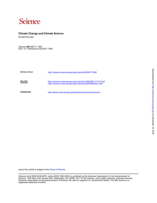 Climate Change and Climate Science
Donald Kennedy
DOI: 10.1126/science.304.5677.1565
(5677), 1565.304Science
ARTICLE TOOLS http://science.sciencemag.org/content/304/5677/1565
CONTENT
RELATED
http://science.sciencemag.org/content/sci/305/5680/43.3.full
http://science.sciencemag.org/content/sci/305/5691/1713.2.full
PERMISSIONS http://www.sciencemag.org/help/reprints-and-permissions
Terms of ServiceUse of this article is subject to the
registered trademark of AAAS.
is aScienceAmerican Association for the Advancement of Science. No claim to original U.S. Government Works. The title
Science, 1200 New York Avenue NW, Washington, DC 20005. 2017 © The Authors, some rights reserved; exclusive licensee
(print ISSN 0036-8075; online ISSN 1095-9203) is published by the American Association for the Advancement ofScience
onDecember19,2018http://science.sciencemag.org/Downloadedfrom
 