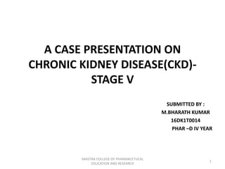 A CASE PRESENTATION ON
CHRONIC KIDNEY DISEASE(CKD)-
STAGE V
SUBMITTED BY :
M.BHARATH KUMAR
16DK1T0014
PHAR –D IV YEAR
SAASTRA COLLEGE OF PHARMACETUCAL
EDUCATION AND RESEARCH
1
 