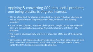 Applying & converting CO2 into useful products;
one being plastics is of great interest.
• CO2 as a feedstock for plastics is important for carbon reduction schemes; as
well as applications for the production of fuels, chemicals, and building
materials.
• In the case of polymers, over 40% of the product weight can be replaced with
CO2; and the applications can range from solid plastics to soft foam – like
products.
• The range in plastics density and form is a function of the size of the polymer
chain.
• Conventional polyethylene and polyproplene are heavily dependent upon fossil
fuels. Some CO2 applications in plastics can replace this petroleum – based
content by 50%. Such processes include Novomer.
 