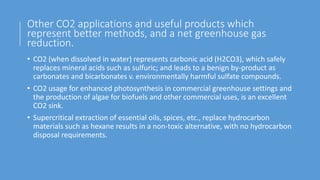 Other CO2 applications and useful products which
represent better methods, and a net greenhouse gas
reduction.
• CO2 (when dissolved in water) represents carbonic acid (H2CO3), which safely
replaces mineral acids such as sulfuric; and leads to a benign by-product as
carbonates and bicarbonates v. environmentally harmful sulfate compounds.
• CO2 usage for enhanced photosynthesis in commercial greenhouse settings and
the production of algae for biofuels and other commercial uses, is an excellent
CO2 sink.
• Supercritical extraction of essential oils, spices, etc., replace hydrocarbon
materials such as hexane results in a non-toxic alternative, with no hydrocarbon
disposal requirements.
 