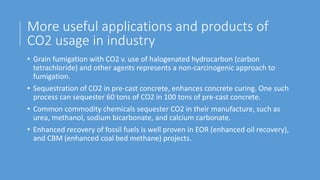 More useful applications and products of
CO2 usage in industry
• Grain fumigation with CO2 v. use of halogenated hydrocarbon (carbon
tetrachloride) and other agents represents a non-carcinogenic approach to
fumigation.
• Sequestration of CO2 in pre-cast concrete, enhances concrete curing. One such
process can sequester 60 tons of CO2 in 100 tons of pre-cast concrete.
• Common commodity chemicals sequester CO2 in their manufacture, such as
urea, methanol, sodium bicarbonate, and calcium carbonate.
• Enhanced recovery of fossil fuels is well proven in EOR (enhanced oil recovery),
and CBM (enhanced coal bed methane) projects.
 