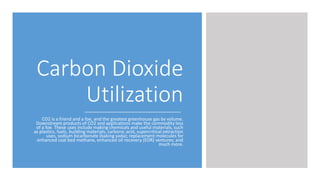 Carbon Dioxide
Utilization
CO2 is a friend and a foe, and the greatest greenhouse gas by volume.
Downstream products of CO2 and applications make the commodity less
of a foe. These uses include making chemicals and useful materials, such
as plastics, fuels, building materials, carbonic acid, supercritical extraction
uses, sodium bicarbonate (baking soda); replacement molecules for
enhanced coal bed methane, enhanced oil recovery (EOR) ventures; and
much more.
 
