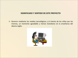 SIGNIFICADO Y SENTIDO DE ESTE PROYECTO Generar mediante los medios tecnológicos y el interés de los niños por los mismos, un momento agradable y menos monótono en la enseñanza del idioma inglés. 