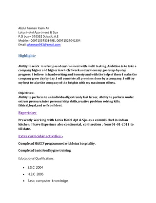 Abdul hannan Yasin Ali
Lotus Hotel Apartment & Spa
P.O box – 376332 Dubai,U.A.E
Mobile:- 00971557538498 , 00971527041304
Email: ghannan993@gmail.com
Highlight:-
Ability to work in a fast paced environment with multi tasking. Ambition is to take a
company higher and higher in which I work and achieve my goal step-by-step
progress. I believe in hardworking and honesty and with the help of these I make the
company grow day by day. I wil comolete all promises done by a company. I will try
my best to take the company of the heights with my maximum efforts.
Objectives:-
Ability to perform to an individually,extremly fast lerner, Ability to perform under
extrem pressure.inter personal ship skills,creative problem solving kills.
Ethical,loyal,and self confident.
Experince:-
Presently working with Lotus Hotel Apt & Spa as a commis chef in indian
kitchen. I have Experince also continental, cold section . from 01-01-2011 to
till date.
Extracurricular activities:-
Completed HACCP progtrammedwith lotus hospitality.
Completed basic foodhygine training.
Educational Qualification:
 S.S.C 2004
 H.S.C 2006
 Basic computer knowledge
 