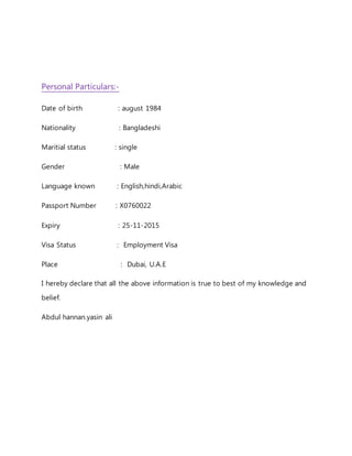 Personal Particulars:-
Date of birth : august 1984
Nationality : Bangladeshi
Maritial status : single
Gender : Male
Language known : English,hindi,Arabic
Passport Number : X0760022
Expiry : 25-11-2015
Visa Status : Employment Visa
Place : Dubai, U.A.E
I hereby declare that all the above information is true to best of my knowledge and
belief.
Abdul hannan.yasin ali
 