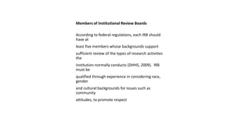 Members of Institutional Review Boards
According to federal regulations, each IRB should
have at
least five members whose backgrounds support
sufficient review of the types of research activities
the
institution normally conducts (DHHS, 2009). IRB
must be
qualified through experience in considering race,
gender
and cultural backgrounds for issues such as
community
attitudes, to promote respect
 