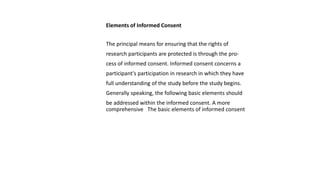 Elements of Informed Consent
The principal means for ensuring that the rights of
research participants are protected is through the pro-
cess of informed consent. Informed consent concerns a
participant's participation in research in which they have
full understanding of the study before the study begins.
Generally speaking, the following basic elements should
be addressed within the informed consent. A more
comprehensive The basic elements of informed consent
 