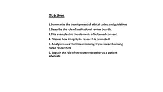 Objctives
1.Summarize the development of ethical codes and guidelines
2.Describe the role of institutional review boards.
3.Cite examples for the elements of informed consent.
4. Discuss how integrity in research is promoted
5. Analyze issues that threaten integrity in research among
nurse researchers
6. Explain the role of the nurse researcher as a patient
advocate
 