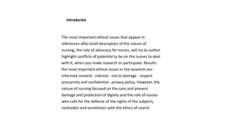 Introductio
The most important ethical issues that appear in
references after brief description of the nature of
nursing, the role of advocacy for nurses, will try to author
highlight conflicts of potential to be on the nurses to deal
with it, when you make research or participate. Results:
the most important ethical issues in the research are:
informed consent, interest - not to damage . respect
anonymity and confidential . privacy policy. However, the
nature of nursing focused on the care and prevent
damage and protection of dignity and the role of nurses
who calls for the defense of the rights of the subjects,
contradict and sometimes with the ethics of search
 