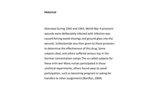 Historical
Overview During 1942 and 1943, World War Il prisoners'
wounds were deliberately infected with Infection was
caused forcing wood shavings and ground glass into the
wounds. Sulfanilamide was then given to these prisoners
to determine the effectiveness of this drug. Some
subjects died, and others suffered serious inju in the
German concentration camps The so-called subjects for
these erim wer Many nurses participated in these
unethical experiments; others found ways to avoid
participation, such as becoming pregnant or asking for
transfers to other assignments (Bonifazi, 2004)
 
