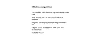 Ethical research guidelines
The need for ethical research guidelines becomes
clear
after reading the calculations of unethical
research
projects. Developing appropriate guidelines is
not
simple. Ethics is concerned with rules and
characterizes
human behavior.
 