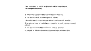 This code seeks to ensure that several criteria research met,
including the following
1. Potential subjects must be informed about the study
2. The research must be for the good of society
3.Animal research should precede research on humans, if possible.
4. An attempt must be made by the researcher to avoid injury to research
subjects
5. The researcher must be qualified to conduct research
6. Subjects or the researcher can stop the study if problems occur
 
