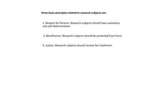 three basic principles related to research subjects are-
1. Respect for Persons. Research subjects should have autonomy
and self-determination
2. Beneficence. Research subjects should be protected from harm
3. Justice. Research subjects should receive fair treatment.
 