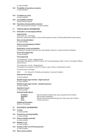 no data available

10.3 Possibility of hazardous reactions
no data available

10.4 Conditions to avoid
no data available

10.5 Incompatible materials
Strong oxidizing agents

10.6 Hazardous decomposition products
Other decomposition products - no data available

11. TOXICOLOGICAL INFORMATION
11.1 Information on toxicological effects
Acute toxicity
LD50 Oral - rat - 25,8 mg/kg
Remarks: Behavioral:Change in motor activity (specific assay). Diarrhoea Blood:Normocytic anemia.

Skin corrosion/irritation
no data available

Serious eye damage/eye irritation
no data available

Respiratory or skin sensitization
Prolonged or repeated exposure may cause allergic reactions in certain sensitive individuals.

Germ cell mutagenicity
no data available

Carcinogenicity
Carcinogenicity - mouse - Intraperitoneal
Tumorigenic:Neoplastic by RTECS criteria. Skin and Appendages: Other: Tumors. Tumorigenic Effects:
Uterine tumors.
Carcinogenicity - mouse - Intraperitoneal
Tumorigenic:Carcinogenic by RTECS criteria. Lungs, Thorax, or Respiration:Tumors.
Possible human carcinogen
IARC:

2A - Group 2A: Probably carcinogenic to humans (Cisplatin)

Reproductive toxicity
no data available

Specific target organ toxicity - single exposure
no data available

Specific target organ toxicity - repeated exposure
no data available

Aspiration hazard
no data available

Potential health effects
Inhalation
Ingestion
Skin
Eyes
Additional Information

May be harmful if inhaled. May cause respiratory tract irritation.
May be fatal if swallowed.
May be harmful if absorbed through skin. May cause skin irritation.
Causes eye burns.

RTECS: TP2450000

12. ECOLOGICAL INFORMATION
12.1 Toxicity
no data available

12.2 Persistence and degradability
no data available

12.3 Bioaccumulative potential
no data available

12.4 Mobility in soil
no data available

12.5 Results of PBT and vPvB assessment
no data available

12.6 Other adverse effects

 