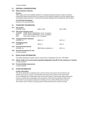no data available

13. DISPOSAL CONSIDERATIONS
13.1 Waste treatment methods
Product
Offer surplus and non-recyclable solutions to a licensed disposal company. Contact a licensed
professional waste disposal service to dispose of this material. Dissolve or mix the material with a
combustible solvent and burn in a chemical incinerator equipped with an afterburner and scrubber.

Contaminated packaging
Dispose of as unused product.

14. TRANSPORT INFORMATION
14.1 UN number
ADR/RID: 3288

IMDG: 3288

IATA: 3288

14.2 UN proper shipping name
ADR/RID: TOXIC SOLID, INORGANIC, N.O.S. (Cisplatin)
IMDG:
TOXIC SOLID, INORGANIC, N.O.S. (Cisplatin)
IATA:
Toxic solid, inorganic, n.o.s. (Cisplatin)

14.3 Transport hazard class(es)
ADR/RID: 6.1

IMDG: 6.1

IATA: 6.1

IMDG: II

IATA: II

IMDG Marine pollutant: no

IATA: no

14.4 Packaging group
ADR/RID: II

14.5 Environmental hazards
ADR/RID: no

14.6 Special precautions for user
no data available

15.

REGULATORY INFORMATION
This safety datasheet complies with the requirements of Regulation (EC) No. 1907/2006.

15.1 Safety, health and environmental regulations/legislation specific for the substance or mixture
no data available

15.2 Chemical Safety Assessment
no data available

16.

OTHER INFORMATION
Further information
The above information is believed to be correct but does not purport to be all inclusive and
shall be used only as a guide. The information this document is based on the resent state
of our knowledge and is applicable to the product with regard to appropriate safety precautions.
It does not represent any guarantee of the properties of the product. guidechem shall not be
held liable for any damage resulting from handling or from contact with the above product.
See reverse side of invoice or packing slip for additional terms and conditions of sale.

 