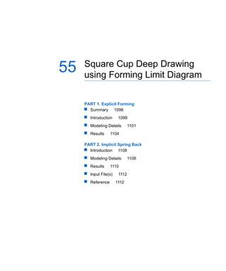Chapter 55: Square Cup Deep Drawing using Forming Limit Diagram

55

Square Cup Deep Drawing
using Forming Limit Diagram
PART 1. Explicit Forming
 Summary
1098


Introduction



Modeling Details



Results

1099
1101

1104

PART 2. Implicit Spring Back
 Introduction
1108


Modeling Details



Results



Input File(s)



Reference

1110
1112
1112

1108

 