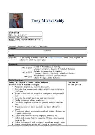 Tony Michel Saidy
CONTACT
TEL :961 8 950 147
Mobile : 961 3 430 697
Email : tony.saydeh@hotmail.com
Nationality: Lebanese – Date of birth: 13 April 1983
Address
Lebanon
Profile
Objective I am seeking a position within the Human Resources, where I will be given the
chance to fulfill my career goals
Education
2005 to 2006
Master in Accounting & Auditing
Lebanese University, Section II, Ashrafieh-Lebanon
2002 to 2005
Bachelor in Accounting & Auditing
Lebanese University, SectionII, Ashrafieh-Lebanon
2000-2001
Baccalaureate- "Sciences expérimentales"
Official College, Zahle, Lebanon
Work Experience
WEBCOR GROUP – Hamra, Beirut, Lebanon
Compensation & Benefits Manager
 Administer Payroll and Benefits Procedures.
 Supervise time management, salary advances and employment
certificates .
 Secure all hard and soft records of employment and personnel
files.
 Supervise the annual leave and sick leave records.
 Handle orientation of new employees.
 Coordinate employee termination process between concerned
units.
 Prepare advance on travel expenses and travel allowance
papers.
 Prepare and submit government-mandated reports : Income tax
– NSSF – Labor law.
 Collect and administer Group employee Database file.
 Collect and provide Webcor magazine HR data : new/resigned
employee list
 Follow up managers’ and employees’ attendance monthly data.
 Follow up the group holiday list – yearly & Occasion table.
Full time job
2014 till present
 
