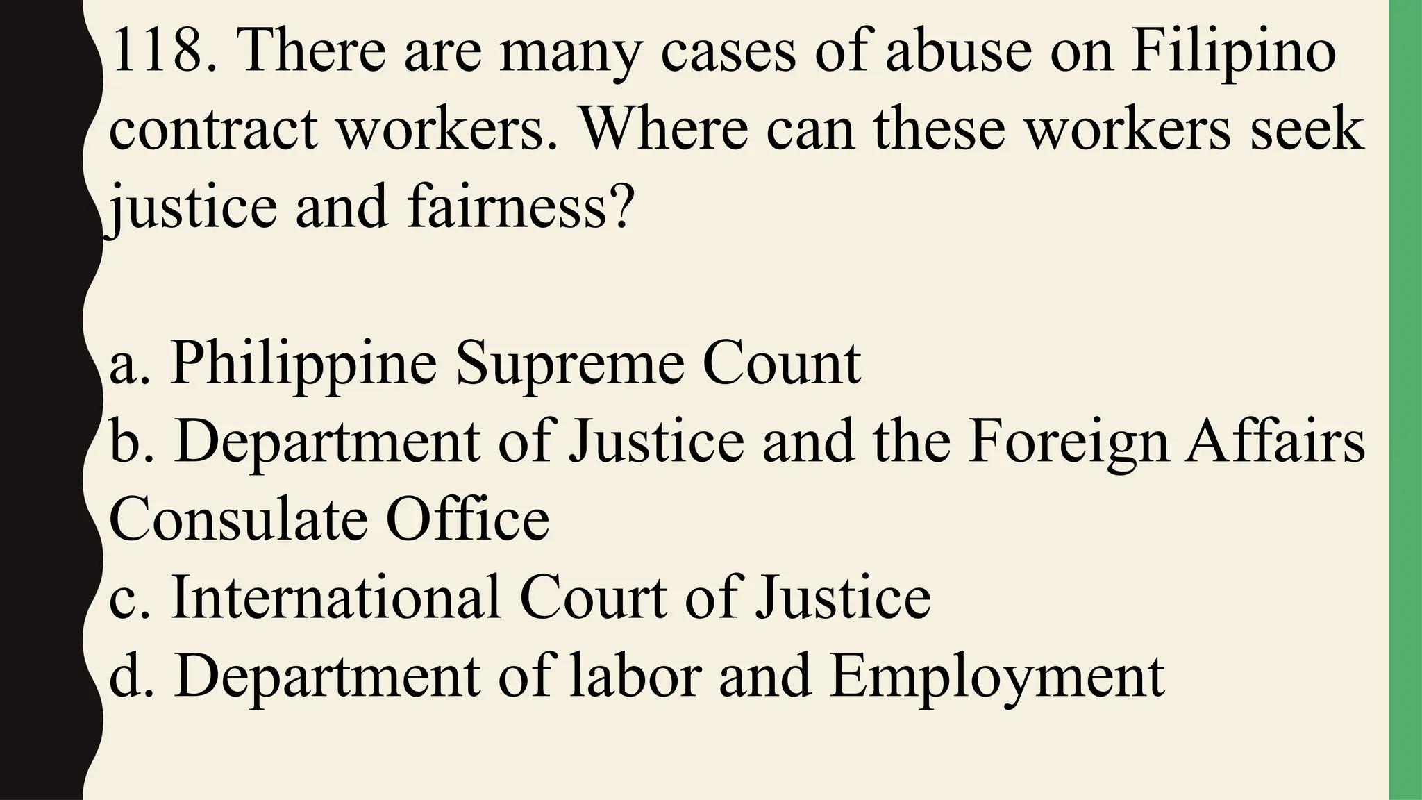 118. There are many cases of abuse on Filipino
contract workers. Where can these workers seek
justice and fairness?
a. Philippine Supreme Count
b. Department of Justice and the Foreign Affairs
Consulate Office
c. International Court of Justice
d. Department of labor and Employment
 