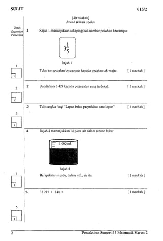 SULIT 015/2
Untuk
Kegunaan
Pemeriksa
[40markah]
Jawab semua soalan
1 Rajah 1menunjukkan sekeping lead nombor pecahan bercampur.
Rajah 1
Tukarkan pecahan bercampur kepada pecahan tak wajar. [ 1 markah
2 Bundarkan 6-428 kepada perseratus yangterdekat. [ 1--rnarkah ]
3 Tulis angka bagi "Lapan belas perpuluhan satu lapan" [ 1 markah ]
4 Rajah 4 menunjukkan isi padu air dalam sebuahbikar.
Rajah 4
Berapakah isi padu, dalam ro£, airitu.
5 35217 + 148 =
[ 1markah
[ 1markah ]
Pentaksiran Sumertif 3 Matematik Kertas 2
 