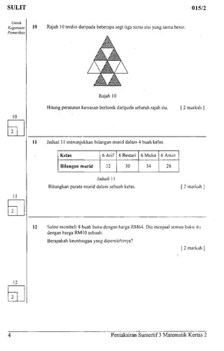 SULIT 015/2
Untuk
Kegunaan
Pemeriksa
10 Rajah 10terdiri daripada beberapa segi tiga sama sisi yang sama besar.
Rajah 10
Hitung peratusan kawasan berlorek daripada seluruh rajah itu. [ 2 markah
11 Jadual 11 menunjukkan bilangan murid dalam 4 buah kelas.
Kelas
Bilangan murid
6 Arif
32
6 Bestari
30
6 Mulia
34
6 Amin
28
Jadual 11
Hitungkan purata murid dalam sebuah kelas. 2 markah
12 Salmi membeli 8 buah buku dengan harga RM64. Dia menjual semiia buku itu
dengan harga RM10 sebuah.
Berapakah keuntungan yang diperolehinya?
[ 2 markah
Pentaksiran Sumertif 3 Matematik Kertas 2
 