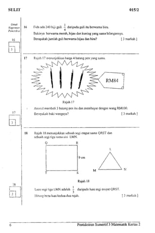 SULIT 015/2
Untuk
Kegimaan
Pemeriksa
16
16 Fida ada 240 biji guli. — daripada guli itu berwarna biru.
4
Bakinya berwarna merah, hijau dan kuning yang sama bilangannya.
Berapakah jumlah guli berwarna hijau dan biru? [ 3 markah ]
17
Rajah 17 menunjukkan harga 4 batang pen yang sama.
Rajah 17
Amirul membeli 3 batang pen itu dan membayar dengan wang RMIOO.
Berapakah baki wangnya? [ 3 markah ]
18 Rajah 18 menunjukkan sebuah segi ernpat sama QRST clan
sebuah segi tiga sama sisi LMN.
0 R
9cm
T
M N
Rajah 18
Luas segi tiga LMN adalah - daripada luas segi empat QRST.
Hitung beza luas kedua-dua rajah. [ 3 markah ]
Pentaksiran Sumertif 3 Matematik Kertas 2
 